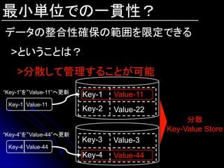 最小単位での一貫性？
データの整合性確保の範囲を限定できる
  >ということは？
    >分散して管理することが可能
“Key-1”を“Value-11”へ更新
                        Key-1   Value-11
 Key-1 Value-11
                        Key-2   Value-22
                                                分散
                                           Key-Value Store
“Key-4”を“Value-44”へ更新
                        Key-3   Value-3
 Key-4 Value-44
                        Key-4   Value-44
 