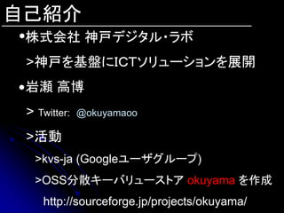 自己紹介
・株式会社 神戸デジタル・ラボ
 >神戸を基盤にＩＣＴソリューションを展開
・岩瀬 高博
 > Twitter:   @okuyamaoo

 >活動
   >kvs-ja (Googleユーザグループ)
   >OSS分散キーバリューストア okuyama を作成
    http://sourceforge.jp/projects/okuyama/
 