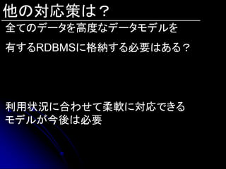 他の対応策は？
全てのデータを高度なデータモデルを
有するRDBMSに格納する必要はある？




利用状況に合わせて柔軟に対応できる
モデルが今後は必要
 