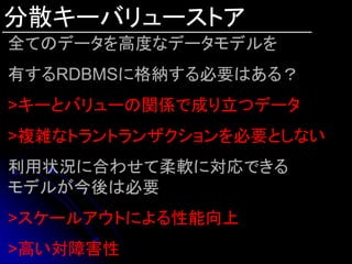 分散キーバリューストア
全てのデータを高度なデータモデルを
有するRDBMSに格納する必要はある？
>キーとバリューの関係で成り立つデータ
>複雑なトラントランザクションを必要としない
利用状況に合わせて柔軟に対応できる
モデルが今後は必要
>スケールアウトによる性能向上
>高い対障害性
 