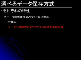 選べるデータ保存方式
・それぞれの特性
2.データ操作履歴のみファイルに保存
 ・仕組み
 データへの操作を全てファイルに時系列に記録
 