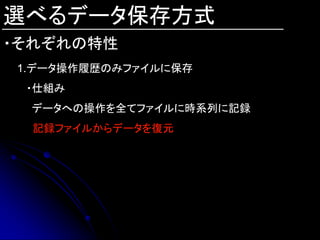 選べるデータ保存方式
・それぞれの特性
1.データ操作履歴のみファイルに保存
 ・仕組み
 データへの操作を全てファイルに時系列に記録
  記録ファイルからデータを復元
 