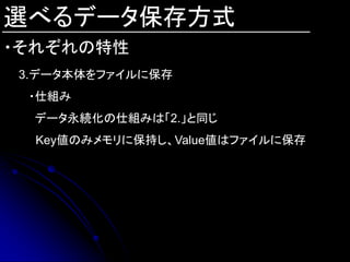 選べるデータ保存方式
・それぞれの特性
3.データ本体をファイルに保存
 ・仕組み
 データ永続化の仕組みは「2.」と同じ
  Key値のみメモリに保持し、Value値はファイルに保存
 
