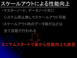 スケールアウトによる性能向上
・マスターノード、データノード共に
システム停止無しでスケールアウト可能
・スケールアウト時のデータ移行などは
全て自動で行われる


ミニマムスタートで後から性能向上も容易
 