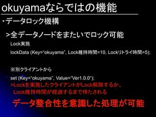 okuyamaならではの機能
・データロック機構
>全データノードをまたいでロック可能
 Lock実施
 lockData (Key=“okuyama”, Lock維持時間=10, Lockリトライ時間=5);


 ※別クライアントから
 set (Key=“okuyama”, Value=“Ver1.0.0“);
 >Lockを実施したクライアントがLock解除するか、
  Lock維持時間が経過するまで待たされる

 データ整合性を意識した処理が可能
 
