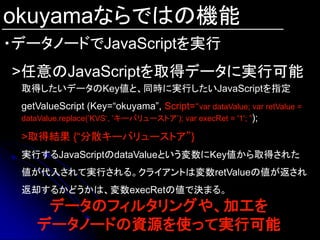 okuyamaならではの機能
・データノードでJavaScriptを実行
>任意のJavaScriptを取得データに実行可能
 取得したいデータのKey値と、同時に実行したいJavaScriptを指定
 getValueScript (Key=“okuyama”, Script=“var dataValue; var retValue =
 dataValue.replace(‟KVS„, ‟キーバリューストア‟); var execRet = '1'; ”);

 >取得結果 {“分散キーバリューストア”}
 実行するJavaScriptのdataValueという変数にKey値から取得された
 値が代入されて実行される。クライアントは変数retValueの値が返され
 返却するかどうかは、変数execRetの値で決まる。
     データのフィルタリングや、加工を
    データノードの資源を使って実行可能
 