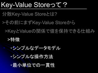 Key-Value Storeって？
分散Key-Value Storeとは?
>その前にまずKey-Value Storeから
 >KeyとValueの関係で値を保持できる仕組み
 >特徴
  ・シンプルなデータモデル
  ・シンプルな操作方法
  ・最小単位での一貫性
 