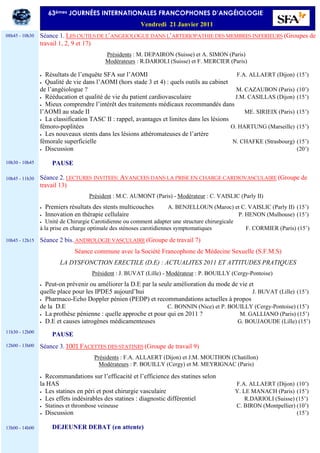 Séance 1. LES OUTILS DE L’ANGEIOLOGUE DANS L’ARTERIOPATHIE DES MEMBRES INFERIEURS (Groupes de
travail 1, 2, 9 et 17)
Présidents : M. DEPAIRON (Suisse) et A. SIMON (Paris)
Modérateurs : R.DARIOLI (Suisse) et F. MERCIER (Paris)
• Résultats de l’enquête SFA sur l’AOMI F.A. ALLAERT (Dijon) (15’)
• Qualité de vie dans l’AOMI (hors stade 3 et 4) : quels outils au cabinet
de l’angéiologue ? M. CAZAUBON (Paris) (10’)
• Rééducation et qualité de vie du patient cardiovasculaire J.M. CASILLAS (Dijon) (15’)
• Mieux comprendre l’intérêt des traitements médicaux recommandés dans
l’AOMI au stade II ME. SIRIEIX (Paris) (15’)
• La classification TASC II : rappel, avantages et limites dans les lésions
fémoro-poplitées O. HARTUNG (Marseille) (15’)
• Les nouveaux stents dans les lésions athéromateuses de l’artère
fémorale superficielle N. CHAFKE (Strasbourg) (15’)
• Discussion (20’)
PAUSE
Séance 2. LECTURES INVITEES: AVANCEES DANS LA PRISE EN CHARGE CARDIOVASCULAIRE (Groupe de
travail 13)
Président : M.C. AUMONT (Paris) - Modérateur : C. VAISLIC (Parly II)
• Premiers résultats des stents multicouches A. BENJELLOUN (Maroc) et C. VAISLIC (Parly II) (15’)
• Innovation en thérapie cellulaire P. HENON (Mulhouse) (15’)
• Unité de Chirurgie Carotidienne ou comment adapter une structure chirurgicale
à la prise en charge optimale des sténoses carotidiennes symptomatiques F. CORMIER (Paris) (15’)
Séance 2 bis. ANDROLOGIE VASCULAIRE (Groupe de travail 7)
Séance commune avec la Société Francophone de Médecine Sexuelle (S.F.M.S)
LA DYSFONCTION ERECTILE (D.E) : ACTUALITES 2011 ET ATTITUDES PRATIQUES
Président : J. BUVAT (Lille) - Modérateur : P. BOUILLY (Cergy-Pontoise)
• Peut-on prévenir ou améliorer la D.E par la seule amélioration du mode de vie et
quelle place pour les IPDE5 aujourd’hui J. BUVAT (Lille) (15’)
• Pharmaco-Echo Doppler pénien (PEDP) et recommandations actuelles à propos
de la D.E C. BONNIN (Nice) et P. BOUILLY (Cergy-Pontoise) (15’)
• La prothèse pénienne : quelle approche et pour qui en 2011 ? M. GALLIANO (Paris) (15’)
• D.E et causes iatrogènes médicamenteuses G. BOUJAOUDE (Lille) (15’)
PAUSE
Séance 3. 1001 FACETTES DES STATINES (Groupe de travail 9)
Présidents : F.A. ALLAERT (Dijon) et J.M. MOUTHON (Chatillon)
Modérateurs : P. BOUILLY (Cergy) et M. MEYRIGNAC (Paris)
• Recommandations sur l’efficacité et l’efficience des statines selon
la HAS F.A. ALLAERT (Dijon) (10’)
• Les statines en péri et post chirurgie vasculaire Y. LE MANACH (Paris) (15’)
• Les effets indésirables des statines : diagnostic différentiel R.DARIOLI (Suisse) (15’)
• Statines et thrombose veineuse C. BIRON (Montpellier) (10’)
• Discussion (15’)
DEJEUNER DEBAT (en attente)
63èmes JOURNÉES INTERNATIONALES FRANCOPHONES D’ANGÉIOLOGIE
Vendredi 21 Janvier 2011
08h45 - 10h30
10h30 - 10h45
10h45 - 11h30
10h45 - 12h15
11h30 - 12h00
12h00 - 13h00
13h00 - 14h00
 