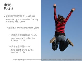 Fact #1

•                                    2009.11
    Research by The Nielsen Company
    in the US (Nov. 2009)

     •                During the past 5 years


         •                                  ^ 55%
             seniors actively using the
             Internet ^ 55%

         •                       ^ 11%
             time spent online by the
             seniors ^ 11%


               Source: http://blog.nielsen.com/nielsenwire/online_mobile/six-million-more-seniors-using-the-web-than-ﬁve-years-ago/
 