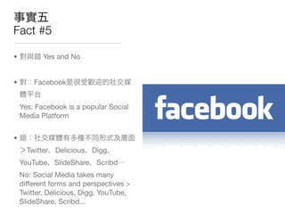 Fact #5

•          Yes and No


•       Facebook


    Yes: Facebook is a popular Social
    Media Platform


•
      Twitter Delicious   Digg
    YouTube   SlideShare Scribd
    No: Social Media takes many
    different forms and perspectives >
    Twitter, Delicious, Digg, YouTube,
    SlideShare, Scribd...
 