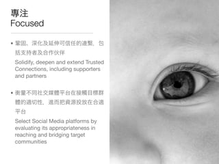 Focused

•


    Solidify, deepen and extend Trusted
    Connections, including supporters
    and partners


•




    Select Social Media platforms by
    evaluating its appropriateness in
    reaching and bridging target
    communities
 