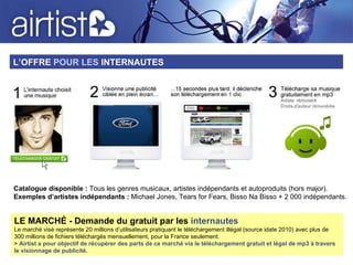L’OFFRE  POUR LES  INTERNAUTES LE MARCHÉ - Demande du gratuit par les  internautes Le marché visé représente 20 millions d’utilisateurs pratiquant le téléchargement illégal (source idate 2010) avec plus de 300 millions de fichiers téléchargés mensuellement, pour la France seulement.  > Airtist a pour objectif de récupérer des parts de ce marché via le téléchargement gratuit et légal de mp3 à travers le visionnage de publicité. Catalogue disponible :  Tous les genres musicaux, artistes indépendants et autoproduits (hors major). Exemples d’artistes indépendants :  Michael Jones, Tears for Fears, Bisso Na Bisso + 2 000 indépendants. 