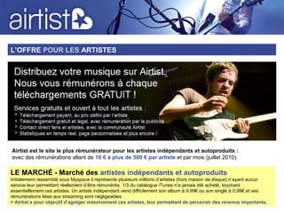 L’OFFRE  POUR LES  ARTISTES LE MARCHÉ - Marché des  artistes indépendants et autoproduits Initialement rassemblé sous Myspace il représente plusieurs millions d’artistes (hors maison de disque) n’ayant aucun service leur permettant réellement d’être rémunérés. 1/3 du catalogue iTunes n’a jamais été acheté, touchant essentiellement ces artistes. Un artiste indépendant vend difficilement son album à 9,99€ ou son single à 0,99€ et ses rémunérations liées aux streaming sont négligeables. > Airtist a pour objectif d’agréger massivement ces artistes, leur permettant de percevoir des revenus importants. Airtist est le site le plus rémunérateur pour les artistes indépendants et autoproduits : avec des rémunérations allant de  10 € à plus de 500 € par artiste  et par mois (juillet 2010).   