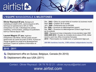 Contact : Olivier Reynaud - 06 78 76 02 21 - olivier.reynaud@airtist.com   www.airtist.com L’EQUIPE   MANAGERIALE &  MILESTONES 2010  -  2011 Déploiement offre en Suisse, Belgique, Canada (fin 2010) Déploiement offre aux USA (2011) Olivier Reynaud 29 ans ,  Background marketing et créatif à 40%, communiquant à 30%, technique et opérationnel à 30% et 100% entrepreneur du web, il développe les parties marketing, communication, artistique et publicitaire. Actif sur Internet depuis 1997. Laurent Magnin 37 ans ,  Ingénieur entrepreneur des Mines. Dernier poste occupé : gestionnaire de centre de profit (10 M €). Il prend en charge la gestion du projet et le développement technique. Expert en système d’information et logistique. Déc .  2003  = Début du projet Airtist et invention du business model Sept.  2005  = Création de la société Janv.  2006  = Partenariat avec la SACEM Mai.  2006  = Ouverture du téléchargement payant Dec.  2007  = Ouverture du téléchargement Gratuit Légal financé par la publicité. 2008  = Signature et mise à disposition d’une première major EMI 2008 2009 2010  = Soutien du ministère de la culture IFCIC, Airtist reconnu parmi les offres innovantes française. 2010  = Pérennisation du modèle avec un partenariat régie pub. 200 000 membres inscrits, 2 000 artistes indépendants inscrits 