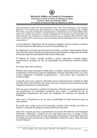 Ministério Público do Estado de Pernambuco
                    Promotorias de Justiça de Defesa da Cidadania da Capital
                           Promoção e Defesa do Patrimônio Público
                    26º Promotor de Justiça de Defesa da Cidadania da Capital


nesse instante se retirou da sala juntamente com a Sra. Jane Suassuna, a Sra. Sandra
Barcelos e o Sr. Castro; que após tratativas, as duas empresas acordaram que o Buffet
Porto Fino venceria a licitação e subcontrataria a Adrenalina em 50% das cidades; Que
após esta reunião retornaram a sessão de julgamento do pregão, sendo informado aos
representantes da Fundarpe na ocasião presentes que a proposta final da Porto Fino
seria o valor de R$ 1.230.000,00 e que a proposta final da Adrenalina seria no valor R$
1.234.000,00.”

A Ata da Sessão de Julgamento não faz menção ao episódio, havendo inclusive a renúncia
do representante da Adrenalina ao seu prazo recursal (folhas 70).

Em depoimento prestado nesta Promotoria de Justiça, a senhora Juliana Sandra Helena
Lima Barcelos, pessoa referida pelo representante como presente ao julgamento do Pregão
Presencial, nega haver participado da dita sessão (folhas 356).

O Tribunal de Contas, havendo recebido a mesma representa, concedeu liminar,
posteriormente revogada, em face da regularidade do procedimento licitatório (folhas
326).

Há, ainda, duas notas a destacar:

Primeira nota é que a principal atividade junto ao Cadastro Nacional de Pessoas Jurídicas
do Ministério da Fazenda da empresa Publicidade e Eventos Adrenalina Ltda é a de Artes
cênicas, espetáculos e atividades complementares – 90.01-9-99 e não a prestação de
serviço de buffet.

A segunda nota é que a empresa Adrenalina tomou conhecimento do conteúdo do edital
dois dias antes de sua abertura, não sendo crível que em apenas 48 horas pudesse montar
a logística necessária ao seu atendimento.

Tudo isto posto, demonstra a ausência de elementos suficientes para a prosseguimento de
um procedimento de investigação preliminar para apurar a ocorrência de ato de
improbidade administrativa por parte dos integrantes da Comissão de Licitação da
Fundarpe.

Lado outro, é importante se ter em vista a possibilidade de ilícito penal por parte do
representante.

De acordo com o artigo 93 da Lei de Licitações, constitui crime Impedir, perturbar ou
fraudar a realização de qualquer ato de procedimento licitatório.

Ante todo o exposto, promovo o arquivamento do presente Procedimento de Investigação
Preliminar, ressalvando a hipótese de que surja algum fato novo, ao tempo em que
determino o encaminhamento de cópia do presente procedimento à Central de Inquéritos
da Capital para que seja apurado a responsabilidade criminal do senhor Fábio Henrique
Isaías de Macedo.

______________________                     2
_________________________________________________________________
        Rua 1º de Março nº 100 – Santo Antonio – Recife/PE – CEP: 50010-070 – Fone (81) 3182-7265
                                                                                                    133CAP
 