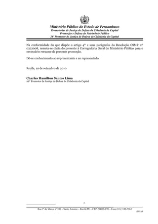 Ministério Público do Estado de Pernambuco
                      Promotorias de Justiça de Defesa da Cidadania da Capital
                             Promoção e Defesa do Patrimônio Público
                      26º Promotor de Justiça de Defesa da Cidadania da Capital


Na conformidade do que dispõe o artigo 4º e seus parágrafos da Resolução CSMP nº
02/2008, remeta-se cópia do presente à Corregedoria Geral do Ministério Público para o
necessário reexame da presente promoção.

Dê-se conhecimento ao representante e ao representado.


Recife, 10 de setembro de 2010.


Charles Hamilton Santos Lima
26º Promotor de Justiça de Defesa da Cidadania da Capital




______________________                     3
_________________________________________________________________
          Rua 1º de Março nº 100 – Santo Antonio – Recife/PE – CEP: 50010-070 – Fone (81) 3182-7265
                                                                                                      133CAP
 