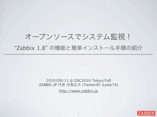 オープンソースでシステム監視！
“Zabbix 1.8” の機能と簡単インストール手順の紹介




        2010/09/11 @ OSC2010 Tokyo/Fall
     ZABBIX-JP 代表 寺島広大 (TwitterID: kodai74)
              http://www.zabbix.jp




                       1
 