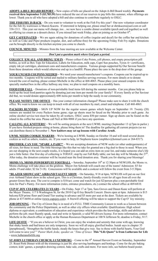 ADOPT-A-BILL BOARD REPORT – New copies of bills are placed on the Adopt-A-Bill Board weekly. Payments
received thru September 5 ($5,785.59) have reduced the use of our reserves to pay bills this summer, when offerings are
lower. Thank you to all who have adopted a bill and also continue to contribute regularly to OSLC.
THE FISH FRY IS BACK – Do you want to volunteer to work at the Fish Fry this year? Our new volunteer coordinator
for the fish fry waitresses is Sharon Kucera. If interested in helping out, please email her at shrnkucera@aol.com or call
338-1311. This year our menu will change, too…we now have a combo dinner available (perch and cod together) as well
as offering ice cream as a dessert choice. If you missed last week Friday, plan on joining us on October 8th.
GET CAFFEINATED – We are again asking for donations of coffee (regular and decaf) for the coffee bar and kitchen
as well as Coke and Pepsi products (regular, diet, and caffeine-free) for the upcoming Friday Fish Fry nights. Donations
can be brought directly to the kitchen anytime you come to church.
COUNCIL MINUTES – Minutes from the June meeting are now available at the Welcome Center.
                                    Don’t put a question mark where God puts a period.
COLLECT „EM ALL AND BRING „EM IN – Please collect Coke Points, cell phones, and empty prescription pill
bottles, as well as Box Tops for Education, Labels for Education, milk caps, Capri Sun pouches, Tyron A+ certificates,
empty ink jet cartridges, aluminum cans and manufacturers coupons. Various groups supported by Our Saviour benefit
from these donations which would otherwise end up in a landfill. Please place the cans in the drop door of the garage.
YOUR UNUSED COUPONS NEEDED – We need your unused manufacturer‟s coupons. Coupons can be expired up to
two months. Coupons will be sorted and mailed to military families serving overseas. For more details or to donate
toward the cost of mailing, please contact Michelle in the office at 468-4065. Please place your unused coupons in the
specially marked box in the office hallway any time; we plan to mail coupons on a monthly basis.
FOOD FOR FALL – Donations of non-perishable food items fell during the summer months. Can you please help us
build up the local food pantries again by donating just one item per month for your family? If every family at Our Saviour
did that, we would donate approximately 600 items per month to help the needy in our community.
PLEASE NOTIFY THE OFFICE – Has your contact information changed? Please make sure to share it with the church
office. We want to know we can keep in touch with all of our members by mail, email and telephone. Call 468-4065.
PACKERS RUNNERS – SIGN UP NOW for the regular season games which begin on September 19. Twenty (20)
runners are needed for every Packers home game; sign up sheets must be faxed on the Monday prior to each game. An
online alcohol service test must be taken by all workers. OSLC earns $50 per runner. Sign up sheets can be found on the
island in the coffee bar area. Please call Neil at 866-9088 if you have any questions.
CALLING ALL KNITTERS! – We will be sorting projects at the next LWML meeting (September 13 @7pm in parlor.)
If you have finished projects sitting at home, please bring them in! The deadline for gathering all current projects (so we
can distribute them) is November 1. New knitters may set up lessons with Caroline Arndt.
LWML NEEDS COOKIE MAKERS – We're hosting an LWML Sunday on October 10 and will need several dozen
cookies as well as ushers, readers, etc. If you want to help, let Stephenie know (stephhov@hotmail.com or 264-8317).
BROTHER, CAN YOU "SPARE A PAIR?" – We are accepting donations of NEW socks (or other undergarments) of
all sizes, for those in need. The little blessings like this that we take for granted are a big deal to those in need. When you
are out shopping in the next couple weeks, it is hoped you can add an extra item on your list, and make someone else's life
just a little better. Our first day of collecting is TODAY; stop by our Fall Rally table; our last day will be Monday the 27th.
After today, the donation container will be located near the food donation area. Thank you for sharing your blessings!
MOMS VS. MOMS POWDERPUFF FOOTBALL – Saturday, September 18th at 12:30pm at NEWLHS, the Moms vs.
Moms challenge will take place on the gridiron. Mayor Jim Schmidt will coach one of the teams! Admission: $5 for
adults 19 and older; $2 for 5-18). Concessions will be available and a cookout will follow the event from 3-5:30pm.
“BLAZER SHOWCASE” AIRBAND/TALENT SHOW – On Saturday, 9/18 at 6pm, NEWLHS will put on our first
ever Airband/Talent show in the school gym. This is a Christian, family-friendly event for all ages from all over the
greater Green Bay area. The cost to compete is $10/act; come and watch for just $2/person plus a non-perishable food
item for Paul‟s Pantry. For more information (rules, entrance procedures, etc.) contact the school office at 469-6810.
CUP O‟ JOY CELEBRATES 21 YEARS – On Friday, Sept 17 at 7pm, Sara Groves and Danen Kane will perform at
the Meyer Theatre, 117 S Washington St, for the 2010 Cup O Joy Benefit Concert. Doors open at 6pm. Admission is $15
balcony/$20 prime floor and Grand Tier seating in advance and $5 more per seat at the door. Tickets are available by
phone at 437-6694 or online (www.cupojoy.com). A freewill offering will be taken to support the Cup O‟ Joy ministry.
JOB OPENING – The City of Green Bay is in need of a FULL TIME Community Liaison to work as a liaison between
the community and the Police Department, as well as other city offices when available. Qualifications: High school
diploma or equivalent; a combination of education and experience which provides the knowledge, skills and abilities to
perform the job; must fluently speak, read and write in Spanish; a valid WI drivers license. For more information, contact
Michelle in the church office or apply at the Human Resources Department at 100 N Jefferson St; deadine is Friday, 9/17.
LIFE QUOTE – “If you are a believer in Christ, you can enjoy the wisdom and serenity that come with age, knowing
that shaky hands and bad knees are only temporary. Soon we will all enjoy glorified bodies. Isaiah says in chapter 35
[paraphrased], „Strengthen the feeble hands; steady the knees that give way. Say to those with fearful hearts, Your God
will come to save you!‟” Pastor Mark Jeske, speaker on “Time of Grace This “Life Quote” is from Lutherans for Life
- www.lutheransforlife.org
ST JOHN LUTHERAN CHURCH, LUXEMBURG – Come to the 9th Annual Harvest Event on Saturday, September
25. Roast Pork Dinner with all the trimmings is just $8; also serving hamburgers and hotdogs. Come for the pie baking
contest, kids‟ games, a pumpkin drawing contest, bake sale, crafts and more. For more info, see bulletin board poster.
 