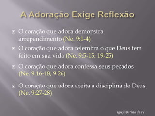 A AdoraçãoExigeReflexãoO coraçãoqueadorademonstraarrependimento(Ne. 9:1-4)O coraçãoqueadorarelembra o que Deus tem feitoemsuavida(Ne. 9:5-15; 19-25)O coraçãoqueadoraconfessaseuspecados(Ne. 9:16-18; 9:26)O coraçãoqueadoraaceita a disciplina de Deus (Ne. 9:27-28)Igreja Batista da Fé