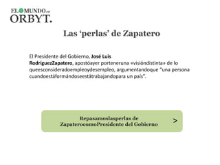 Las ‘perlas’ de Zapatero El Presidente del Gobierno, José Luis RodríguezZapatero, apostóayer porteneruna «visióndistinta» de lo queesconsideradoempleoydesempleo, argumentandoque “una persona cuandoestáformándoseestátrabajandopara un país”. > Repasamoslasperlas de ZapaterocomoPresidente del Gobierno 