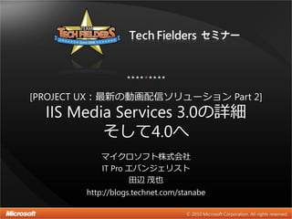[PROJECT UX：最新の動画配信ソリューション Part 2]
  IIS Media Services 3.0の詳細
          そして4.0へ
           マイクロソフト株式会社
           IT Pro エバンジェリスト
                  田辺 茂也
        http://blogs.technet.com/stanabe
 