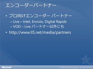 エンコーダーパートナー

• プロ向けエンコーダー パートナー
  – Live – Inlet, Envivio, Digital Rapids
  – VOD – Live パートナー以外にも
• http://www.IIS.net/media/partners




                                            10
 