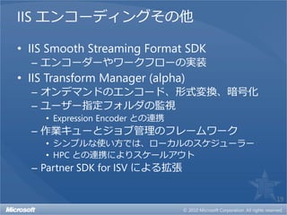 IIS エンコーディングその他

• IIS Smooth Streaming Format SDK
  – エンコーダーやワークフローの実装
• IIS Transform Manager (alpha)
  – オンデマンドのエンコード、形式変換、暗号化
  – ユーザー指定フォルダの監視
     • Expression Encoder との連携
  – 作業キューとジョブ管理のフレームワーク
     • シンプルな使い方では、ローカルのスケジューラー
     • HPC との連携によりスケールアウト
  – Partner SDK for ISV による拡張

                                    19
 