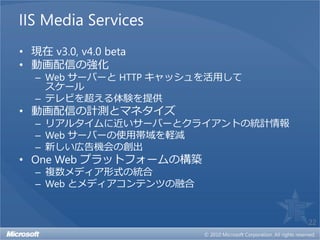 IIS Media Services
• 現在 v3.0, v4.0 beta
• 動画配信の強化
  – Web サーバーと HTTP キャッシュを活用して
    スケール
  – テレビを超える体験を提供
• 動画配信の計測とマネタイズ
  – リアルタイムに近いサーバーとクライアントの統計情報
  – Web サーバーの使用帯域を軽減
  – 新しい広告機会の創出
• One Web プラットフォームの構築
  – 複数メディア形式の統合
  – Web とメディアコンテンツの融合


                                22
 