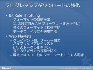 プログレッシブダウンロードの強化

• Bit Rate Throttling
  –   フォーマットの自動検出
  –   11 の設定済み A/V フォーマット (FLV, MP4...)
  –   多くのフォーマットに拡張可能
  –   データファイルにも適用可能
• Web Playlists
  – クライアント側、サーバー側の
    ハイブリッドプレイリスト
  – URL のトークン化を行い、
    提供方法以外での視聴を防ぐ
  – 既定では ASX、他のフォーマットにも対応可能

                                          23
 