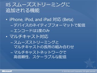IIS スムーズストリーミングに
追加される機能
• iPhone, iPod, and iPad 対応 (Beta)
  – デバイスのネイティブフォーマットで配信
  – エンコードは1度のみ
• マルチキャスト対応
  – スムーズストリーミングと
    マルチキャストの長所の組み合わせ
  – マルチキャストネットワークで
    高信頼性、スケーラブルな配信

                                     25
 