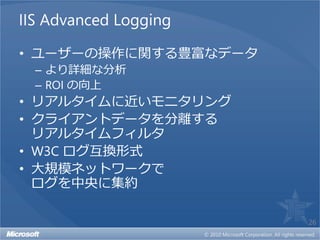 IIS Advanced Logging

• ユーザーの操作に関する豊富なデータ
  – より詳細な分析
  – ROI の向上
• リアルタイムに近いモニタリング
• クライアントデータを分離する
  リアルタイムフィルタ
• W3C ログ互換形式
• 大規模ネットワークで
  ログを中央に集約

                       26
 