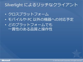 Silverlight によるリッチなクライアント

• クロスプラットフォーム
• モバイルや PC 以外の機器への対応予定
• どのプラットフォームでも
  一貫性のある品質と操作性




                            39
 