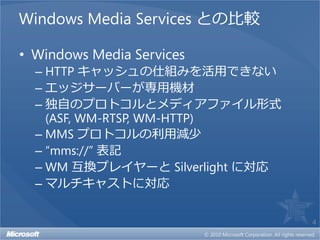 Windows Media Services との比較

• Windows Media Services
  – HTTP キャッシュの仕組みを活用できない
  – エッジサーバーが専用機材
  – 独自のプロトコルとメディアファイル形式
    (ASF, WM-RTSP, WM-HTTP)
  – MMS プロトコルの利用減少
  – “mms://” 表記
  – WM 互換プレイヤーと Silverlight に対応
  – マルチキャストに対応

                                  4
 