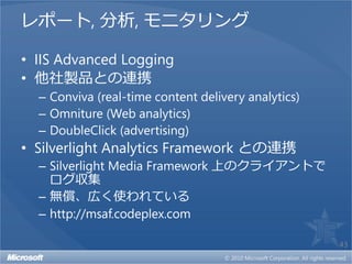 レポート, 分析, モニタリング

• IIS Advanced Logging
• 他社製品との連携
  – Conviva (real-time content delivery analytics)
  – Omniture (Web analytics)
  – DoubleClick (advertising)
• Silverlight Analytics Framework との連携
  – Silverlight Media Framework 上のクライアントで
    ログ収集
  – 無償、広く使われている
  – http://msaf.codeplex.com

                                                     43
 