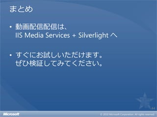 まとめ

• 動画配信配信は、
  IIS Media Services + Silverlight へ

• すぐにお試しいただけます。
  ぜひ検証してみてください。




                                       44
 