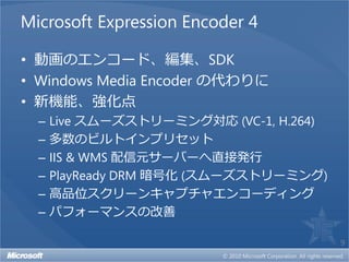 Microsoft Expression Encoder 4

• 動画のエンコード、編集、SDK
• Windows Media Encoder の代わりに
• 新機能、強化点
  –   Live スムーズストリーミング対応 (VC-1, H.264)
  –   多数のビルトインプリセット
  –   IIS & WMS 配信元サーバーへ直接発行
  –   PlayReady DRM 暗号化 (スムーズストリーミング)
  –   高品位スクリーンキャプチャエンコーディング
  –   パフォーマンスの改善

                                         9
 