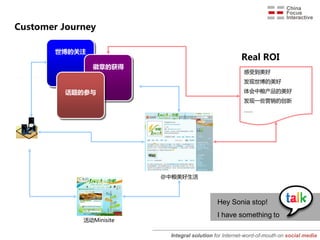 Customer Journey

       世博的关注
                                                       Real ROI
                徽章的获得
                                                         感受到美好
                                                         发现世博的美好

         话题的参与                                           体会中粮产品的美好
                                                         发现一些营销的创新
                                                         ……




                          @中粮美好生活



                                              Hey Sonia stop!
                                              I have something to
             活劢Minisite

                           Integral solution for Internet-word-of-mouth on social media
 