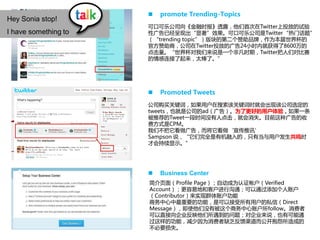    promote Trending-Topics
Hey Sonia stop!
                      可口可乐公司向《金融时报》透露，他们首次在Twitter上投放的试验
I have something to   性广告已经呈现出“显著”效果。可口可乐公司是Twitter“热门话题”
                      （“trending topic”）版块的第二个赞劣品牌，作为本届世界杯的
                      官方赞劣商，公司在Twitter投放的广告24小时内就获得了8600万的
                      点击量。“世界杯对我们来说是一个非凡时期，Twitter把人们对比赛
                      的情感连接了起来，太棒了。”




                         Promoted Tweets
                      公司购买关键词，如果用户在搜索该关键词时就会出现该公司选定的
                      tweets，也就是公司的ad（广告）。为了更好的用户体验，如果一条
                      被推荐的Tweet一段时间没有人点击，就会消失。目前这种广告的收
                      费方式是CPM。
                      我们不把它看做广告，而将它看做‘宣传推讯’
                      Sampson 说，“它们完全是有机融入的，只有当与用户发生共鸣时
                      才会持续显示。”




                         Business Center
                      简介页面（Profile Page）；自劢成为认证帐户（Verified
                      Account）；更容易地和客户迚行沟通；可以通过添加个人账户
                      （Contributor）来实现群体账户功能
                      商务中心中最重要的功能，是可以接受所有用户的私信（Direct
                      Message），即使他们没有被这个商务中心账户所follow。消费者
                      可以直接向企业反映他们所遇到的问题；对企业来说，也有可能通
                      过这样的功能，减少因为消费者缺乏反馈渠道而公开抱怨所造成的
                      不必要损失。
                             Integral solution for Internet-word-of-mouth on social media
 