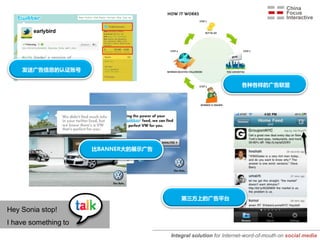 发送广告信息的认证账号

                                                                   各种各样的广告联盟




                      比BANNER大的展示广告




                                          第三方上的广告平台

Hey Sonia stop!
I have something to
                                      Integral solution for Internet-word-of-mouth on social media
 