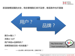 新浪微博发展的太快，有些事情我们来不及想，客观条件也不具备




               用户？
               平台？
                                   品牌？
                                   媒体？

展示or融入？
关联or not?
用户体验or品牌导向？
                                                   Hey Sonia stop!
微博营销的目的=粉丝数量？                                      I have something to
……
            ——这么想想…美好生活@中粮，还真的不错^_^


                                Integral solution for Internet-word-of-mouth on social media
 