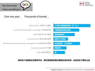 Hey Sonia stop!
I have something to


  Over one year…        Thousands of brands…


                              Brand expose 品牌及产品曝光          几乎每个品牌都会做这一点，but…

            Launch product /Activation a campaign 开展营销活动    开展营销活动的目的是…

                                   CRM 顾客/用户关系管理            粉丝越多越好！

                            E-commerce 电子商务及售后管理            请拨打400电话

Real-time data tracking and crisis management 实时监控机危机管理     永远在监控，从没法解决

                                Consumer insights 用户洞察      数据好多…

                                       SMO 搜索引擎优化           额…



                  面对这个全新的社交媒体平台，我们发现其实我们都是在成长阶段，会往往忘了路怎么走




                                                       Integral solution for Internet-word-of-mouth on social media
 