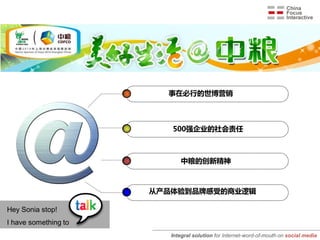 事在必行的世博营销



                         500强企业的社会责任



                             中粮的创新精神



                      从产品体验到品牌感受的商业逻辑

Hey Sonia stop!
I have something to
                         Integral solution for Internet-word-of-mouth on social media
 