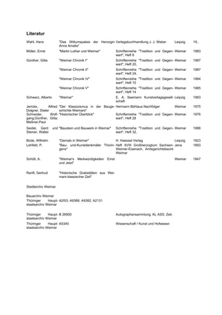 Literatur
Wahl, Hans             "Das Wittumspalais der Herzogin Verlagsbuchhandlung J. J. Weber              Leipzig   19..
                       Anna Amalia"
Müller, Ernst          "Martin Luther und Weimar"              Schriftenreihe "Tradition und Gegen- Weimar    1983
                                                               wart", Heft 6
Günther, Gitta         "Weimar Chronik I"                      Schriftenreihe "Tradition und Gegen- Weimar    1987
                                                               wart", Heft 20,
                       "Weimar Chronik II"                     Schriftenreihe "Tradition und Gegen- Weimar    1987
                                                               wart", Heft 24,
                       "Weimar Chronik IV"                     Schriftenreihe "Tradition und Gegen- Weimar    1984
                                                               wart", Heft 10
                       "Weimar Chronik V"                      Schriftenreihe "Tradition und Gegen- Weimar    1985
                                                               wart", Heft 14
Schwarz, Alberto       "Weimar"                                E. A. Seemann Kunstverlagsgesell- Leipzig      1993
                                                               schaft
Jericke,      Alfred; "Der Klassizismus in der Bauge- Hermann Böhlaus Nachfolger           Weimar             1975
Dolgner, Dieter       schichte Weimars"
Schneider,      Wolf- "Historischer Überblick"        Schriftenreihe "Tradition und Gegen- Weimar             1976
gang;Günther, Gitta;                                  wart", Heft 28
Meßner,Paul
Seidel, Gerd       und "Baustein und Bauwerk in Weimar"        Schriftenreihe "Tradition und Gegen- Weimar    1988
Steiner, Walter                                                wart", Heft 32,

Bode, Wilhelm          "Damals in Weimar"               H. Haessel Verlag                   Leipzig           1923
Lehfeld, P.            "Bau- und-Kunstdenkmäler Thürin- Heft XVIII Großherzogtum Sachsen- Jena                1893
                       gens"                            Weimar-Eisenach, Amtsgerichtsbezirk
                                                        Weimar
Schöll, A.             "Weimar's    Merkwürdigkeiten   Einst                                        Weimar    1847
                       und Jetzt"

Ranft, Gertrud         "Historische Grabstätten aus Wei-
                       mars klassischer Zeit"

Stadtarchiv Weimar

Bauarchiv Weimar
Thüringer     Haupt- A2I03; A9366; A9382; A2131
staatsarchiv Weimar

Thüringer     Haupt- B 26900                                   Autographensammlung; KL ASS: Zeit.
staatsarchiv Weimar
Thüringer     Haupt- A5340                                     Wissenschaft / Kunst und Hofwesen
staatsarchiv Weimar
 