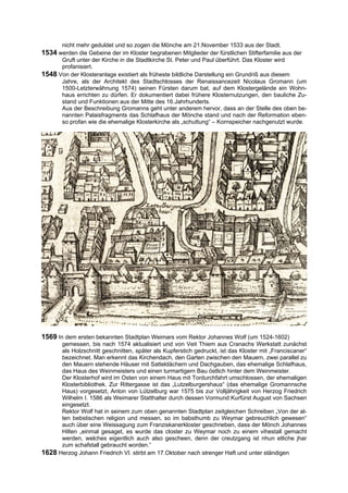 nicht mehr geduldet und so zogen die Mönche am 21.November 1533 aus der Stadt.
1534 werden die Gebeine der im Kloster begrabenen Mitglieder der fürstlichen Stifterfamilie aus der
      Gruft unter der Kirche in die Stadtkirche St. Peter und Paul überführt. Das Kloster wird
      profanisiert.
1548 Von der Klosteranlage existiert als früheste bildliche Darstellung ein Grundriß aus diesem
      Jahre, als der Architekt des Stadtschlosses der Renaissancezeit Nicolaus Gromann (um
      1500-Letzterwähnung 1574) seinen Fürsten darum bat, auf dem Klostergelände ein Wohn-
      haus errichten zu dürfen. Er dokumentiert dabei frühere Klosternutzungen, den bauliche Zu-
      stand und Funktionen aus der Mitte des 16.Jahrhunderts.
      Aus der Beschreibung Gromanns geht unter anderem hervor, dass an der Stelle des oben be-
      nannten Palaisfragments das Schlafhaus der Mönche stand und nach der Reformation eben-
      so profan wie die ehemalige Klosterkirche als „schuttung“ – Kornspeicher nachgenutzt wurde.




1569 In dem ersten bekannten Stadtplan Weimars vom Rektor Johannes Wolf (um 1524-1602)
      gemessen, bis nach 1574 aktualisiert und von Veit Thiem aus Cranachs Werkstatt zunächst
      als Holzschnitt geschnitten, später als Kupferstich gedruckt, ist das Kloster mit „Franciscaner“
      bezeichnet. Man erkennt das Kirchendach, den Garten zwischen den Mauern, zwei parallel zu
      den Mauern stehende Häuser mit Satteldächern und Dachgauben, das ehemalige Schlafhaus,
      das Haus des Weinmeisters und einen turmartigern Bau östlich hinter dem Weinmeister.
      Der Klosterhof wird im Osten von einem Haus mit Tordurchfahrt umschlossen, der ehemaligen
      Klosterbibliothek. Zur Rittergasse ist das „Lutzelburgershaus“ (das ehemalige Gromannsche
      Haus) vorgesetzt, Anton von Lützelburg war 1575 bis zur Volljährigkeit von Herzog Friedrich
      Wilhelm I. 1586 als Weimarer Statthalter durch dessen Vormund Kurfürst August von Sachsen
      eingesetzt.
      Rektor Wolf hat in seinem zum oben genannten Stadtplan zeitgleichen Schreiben „Von der al-
      ten bebstischen religion und messen, so im babsthumb zu Weymar gebreuchlich gewesen“
      auch über eine Weissagung zum Franziskanerkloster geschrieben, dass der Mönch Johannes
      Hilten „einmal gesaget, es wurde das closter zu Weymar noch zu einem vihestall gemacht
      werden, welches eigentlich auch also gescheen, denn der creutzgang ist nhun etliche jhar
      zum schafstall gebraucht worden.“
1628 Herzog Johann Friedrich VI. stirbt am 17.Oktober nach strenger Haft und unter ständigen
 