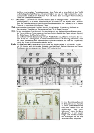 Verhören im ehemaligen Franziskanerkloster. Unter Folter gab er einen Pakt mit dem Teufel
      zu. Er hatte politische Differenzen mit seinen Brüdern und war seit 1622 inhaftiert. Das turmar-
      tig dargestellte Gebäude im Wolfschen Plan östl. hinter dem ehemaligen Weinmeisterhaus
      könnte das Verlies enthalten haben.
1717 6.November -2.Dezember wird Johann Sebastian Bach in der sogenannten Landrichterstube
      gefangengesetzt, da er einen Arbeitsvertrag mit Fürst Leopold von Köthen ohne Genehmi-
      gung von Weimars Herzog Wilhelm Ernst abgeschlossen hatte. Das Landgericht ist zu diesem
      Zeitpunkt im ehemaligen Lützelburger Palais.
1748 unterbreitet Landbaumeister Gottfried Heinrich Krone in einem Schreiben an die fürstliche
      Kammer einen Vorschlag zur "Conservierung" der "fürstl. Gewehrkammer".
1753 Für den unmündigen Ernst August II. Constantin Herzog von Sachsen-Weimar-Eisenach lässt
      der Vormund Herzog Franz Josias von Sachsen-Coburg-Saalfeld das Palais auf dem Standort
      des Schlafhauses der Mönche herrichten.
      Der Verfasser ist nach Besichtigung der vom Putz befreiten Mauerflächen im Inneren der heu-
      tigen Ruine und Grabungsfotos zu den Fundamentmauern zur Auffassung gekommen, dass
      das Palais mindestens unter Weiterverwendung der Fundamente und Teile der Erdgeschoß-
      mauer des Klosterschlafhauses barockisiert wurde..
Ende 18. Jahrhundert In einer Ansichtszeichnung aus dem Ende des 18.Jahrhundert, signiert
      mit C.C.Koenig, wird die barocke „Fassade des Hochfürstl. Sachsen-Weimarischen Neuen
      Zeughauses auf dem sogenannten Kloster-Hofe“ dokumentiert.




                                                                       In einer Schnittdarstellung ist
                                                                       im Erdgeschoß eine Kanone
                                                                       zu sehen (früher bezeichnete
                                                                       man diese Waffen auch als
                                                                       Schieß-„zeug“    oder     auch
                                                                       „Lärmzeug“– daher der Name
                                                                       „Zeughaus“). In der oberen
                                                                       Etage sind Handfeuerwaffen
                                                                       und Rüstungen wie für eine
                                                                       Schausammlung aufgestellt.
 
