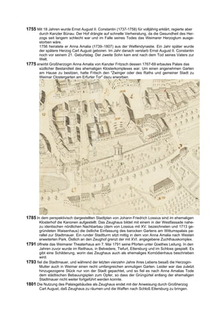 1755 Mit 18 Jahren wurde Ernst August II. Constantin (1737-1758) für volljährig erklärt, regierte aber
      durch Kanzler Bünau. Der Hof drängte auf schnelle Verheiratung, da die Gesundheit des Her-
      zogs seit langem schlecht war und im Falle seines Todes das Weimarer Herzogtum ausge-
      storben wäre.
      1756 heiratete er Anna Amalia (1739–1807) aus der Welfendynastie. Ein Jahr später wurde
      der spätere Herzog Carl August geboren. Im Jahr danach verstarb Ernst August II. Constantin
      noch vor seinem 21. Geburtstag. Der zweite Sohn kam erst nach dem Tod seines Vaters zur
      Welt.
1775 erwirbt Großherzogin Anna Amalia von Kanzler Fritzsch dessen 1767-69 erbautes Palais das
      südlicher Bestandteil des ehemaligen Klosterkomplexes war. Um einen angenehmen Garten
      am Hause zu besitzen, hatte Fritsch den "Zwinger oder des Raths und gemeiner Stadt zu
      Weimar Clostergarten am Erfurter Tor" dazu erworben.




1785 In dem perspektivisch dargestellten Stadtplan von Johann Friedrich Lossius sind im ehemaligen
       Klosterhof die Kanonen aufgestellt. Das Zeughaus bildet mit einem in der Westfassade nahe-
       zu identischen nördlichen Nachbarbau (dem von Lossius mit XV. bezeichneten und 1713 ge-
       gründeten Waisenhaus) die östliche Einfassung des barocken Gartens am Wittumspalais pa-
       rallel zur Stadtmauer. Ein runder Stadtturm sitzt mittig in dem von Anna Amalia nach Westen
       erweiterten Park. Östlich an den Zeughof grenzt der mit XVI. angegebene Zuchthauskomplex.
1791 öffnete das Weimarer Theaterhaus am 7. Mai 1791 seine Pforten unter Goethes Leitung. In den
       Jahren zuvor wurde im Reithaus, in Belvedere, Tiefurt, Ettersburg und im Schloss gespielt. Es
       gibt eine Schilderung, worin das Zeughaus auch als ehemaliges Komödienhaus beschrieben
       wird.
1793 fiel die Stadtmauer, und während der letzten vierzehn Jahre ihres Lebens besaß die Herzogin-
       Mutter auch in Weimar einen recht umfangreichen anmutigen Garten. Leider war das zuletzt
       hinzugezogene Stück nur von der Stadt gepachtet, und so fiel es nach Anna Amalias Tode
       dem städtischen Bebauungsplan zum Opfer, so dass der Grüngürtel entlang der ehemaligen
       Stadtmauer nicht weiter fortgeführt werden konnte.
1801 Die Nutzung des Palaisgebäudes als Zeughaus endet mit der Anweisung durch Großherzog
       Carl August, daß Zeughaus zu räumen und die Waffen nach Schloß Ettersburg zu bringen.
 