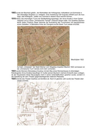 1802 wurde der Beschluß gefaßt , die Werkstätten der Hofwagnerei, Hofsattlerei und Schmiede in
      das ehemalige Zeughaus zu verlagern. Eine Anweisung Carl Augusts enthielt auch die Aus-
      sage, daß Hofwagner, -sattler und -schmied in diesem Haus wohnen können.
1818 Abbau des ehemaligen Turms der Stadtbefestigungsanlage, den Anna Amalia in ihren Garten
      integriert und zu einem „Chinesischen Tempel“ umbauen lassen hatte. Von Goethes Zeichen-
      lehrer Adam Friedrich Oeser stammte die Ausmalung des Turminneren mit pseudochinesi-
      schen Gestalten. In Belvedere hinter der Orangerie wurde dieser Turm wieder errichtet.




                                                                               Blaufußplan 1822



       Auf dem „Urkataster“ der Stadt Weimar vom Wegebau-inspektor Blaufuß 1822 vermessen ist
       der „Chinesische Turm“ bereits nicht mehr vorhanden.
1823 wurde Clemens Wenzeslaus Coudray mit dem Bau eines Remisenbaues im ehemaligen
Rokokogarten Anna Amalias beauftragt. Er mußte seinem Bauherrn mehrere Entwürfe dazu vorlegen,
da der Hauptzweck dieser Bauaufgabe nicht in seiner Unterstellfunktion gesehen wurde, sondern in
der Gestaltung der dem Theater gegenüberliegenden östlichen Platzseite.
1825 brannte das Theater Goethes und Schillers ab. Noch im gleichen Jahr wurde das Theater aber
       wieder errichtet.
 