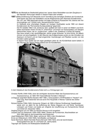 1878 Als der Marstall am Stadtschloß gebaut war, kamen diese Werkstätten aus dem Zeughaus in
       den Marstall. Wohnungen blieben in diesem Palais aber erhalten.
1887 stiftete Großherzog Carl Alexander durch Vermittlung des damaligen Direktors der Kunstschule
       Graf Goertz das Haus der Hofsattlerei und die Wagenremise dem Weimarer Künstlerverein.
       Der „KV“ war 1860 gegründet worden und tagte zunächst im Russischen Hof, ebenso wie Ver-
       einsvorgänger und –vorbild Liszts „Neuweimarischer Verein“.
       Im Gebäude einer ehemaligen Ziegelei am heutigen Goetheplatz wurde 1880 von diesem
       Künstlerverein die "Permanente Kunstausstellung" gegründet.
       Der KV siedelte 1882 in die „Erholung“ über, spaltete sich dann in einen von Malern und Archi-
       tekten dominierten Verein mit Sitz im „Chemnitius“ und einem von Schauspielern und Sängern
       beherrschten Verein, der im „Jungbrunnen“, später in der „Eselsburg“ (Lisztstr.29) logierte.
       Das Haus erhielt in den darauffolgenden Jahren einige Anbauten, so eine Küche, ein Billard-
       zimmer und eine Kegelbahn. In den Räumen des Erdgeschosses wurde von den Künstlern ein
       Gastraum mit Kamin und ein Saal eingerichtet. Ausmalungen und Plastiken wurden von den
       Künstlern selbst gestaltet.
       In diesem Haus spielte sich ein reges geselliges Leben ab, die Künstlerfeste waren beliebt. In
       den Räumen der oberen Etagen befand sich ein Künstlerheim.




In dem Gästebuch des Künstlervereins finden sich u.a. Eintragungen von:

Christian Rohlfs (1849-1938), einer der wichtigsten deutschen Maler des Expressionismus und
        Impressionismus, ab 1884-1901 freischaffender Künstler in Weimar1
Lil Dagover (eigentlich Martha Seubert,1887-1980 ), Schauspielerin (1919Filmdebüt in "Harakiri" von
        Fritz Lang. Noch bekannter wird sie durch ihre Hauptrolle in Wienes "Cabinet des Doktor
        Caligari".)
Richard Strauss (1884-1949), Komponist, Dirigent, ab 1889 in Weimar Großherzogl. Kapellmeister,
        setzte sich vor allem für die Aufführung der Werke Wagners ein und führte Tannhäuser,
        Lohengrin und Tristan und Isolde auf, dirigierte die Uraufführung von Humperdincks Hänsel
        und Gretel (23. Dezember 1893),
Siegfried Wagner am 4.6.1890 von Richard Strauss im KV eingeführt
Leopold Graf von Kalckreuth (1855-1928), Maler, Direktor der Kunstschule, Abschiedsfeier am
        28.6.1890 (geht an die Kunstschule nach Karlsruhe)
Josef Rolletschek (1859-1934), Maler, wohnte ab 1890 in dem Künstlerheim
Ernst von Wildenbruch (1845-1909), Schriftsteller und Diplomat
Sarah Bernhardt, (Marie Henriette Rosine Bernardt 1844-1923), eine der berühmtesten
        Schauspielerinnen des 19. und frühen 20. Jahrhunderts
Tagungen der Goethe und Shakespeare-Gesellschaft
 