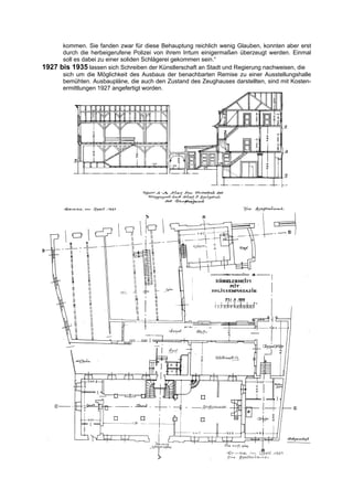 kommen. Sie fanden zwar für diese Behauptung reichlich wenig Glauben, konnten aber erst
      durch die herbeigerufene Polizei von ihrem Irrtum einigermaßen überzeugt werden. Einmal
      soll es dabei zu einer soliden Schlägerei gekommen sein.“
1927 bis 1935 lassen sich Schreiben der Künstlerschaft an Stadt und Regierung nachweisen, die
      sich um die Möglichkeit des Ausbaus der benachbarten Remise zu einer Ausstellungshalle
      bemühten. Ausbaupläne, die auch den Zustand des Zeughauses darstellten, sind mit Kosten-
      ermittlungen 1927 angefertigt worden.
 