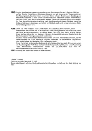 1945 Eine der Angriffsachsen des anglo-amerikanischen Bombenangriffes am 9. Februar 1945 lag
       auf der Strecke Herderkirche, Rittergasse, Zeughof und galt sicher der im Theater stationier-
       ten Rüstungsfabrik, bewirkte in dem benannten Gebiet schwere Zerstörungen. Das Zeughaus
       blieb nicht verschont. Es ist in seiner Gesamtkonstruktion erschüttert worden, aber nicht aus-
       gebrannt. Fotos nach dem Bombenangriff belegen, daß sogar das Dach noch vorhanden war.
       Im Zuge der Aufräumarbeiten in Weimar nach dem Kriege wurde dieses Gebäude bis auf die
       Erdgeschoßmauern abgetragen und erhielt ein Notdach, daß durch eine provisorische Stütz-
       konstruktion gehalten wird.

1955 Am 11. Mai 1955 wurde die neue Kunsthalle mit der Ausstellung "Das Bildwerk" , einer
      Präsentation der Arbeiten von 40 Künstlern aus dem damaligen Bezirk Erfurt der DDR, eröff-
      net. Bilder wurden ausgestellt u.a. von Alfred Ahner, Franz Huth, Otto Herbig, Walther Klemm,
      Franz Markau , Alexander von Szpinger - Künstler, die das bildkünstlerische Geschehen in der
      Nachkriegszeit in Thüringen wesentlich bestimmten.
      Bauliche Reste der klassizistischen Remise wurden um einen Halleneinbau erweitert, der mit
      seiner Ostwand bis in das ehemalige Zeughaus hineinragt. Der verbleibende Zeughausbau
      wird als Möbellage des Deutschen Nationaltheaters genutzt.
      In der Kunsthalle fanden seither bedeutende Wechselausstellungen statt. Erinnert sei nur an
      die Ausstellung über Prof. Horst Michels Industrieformgestaltung 1968, eine Loriot-Ausstellung
      1989, Meisterwerke internationaler Plastik des 20.Jahrhunderts aus dem W.-
      Lehmbruckmuseum der Stadt Duisburg 1988.
1995 Gründung des Bauhausmuseums in der Kunsthalle.



Dietmar Gummel
Dipl.-Ing. Architekt, Weimar 4.12.2009
Diese Arbeit basiert auf einer Denkmalpflegerischen Zielstellung im Auftrage der Stadt Weimar ca.
1994
 